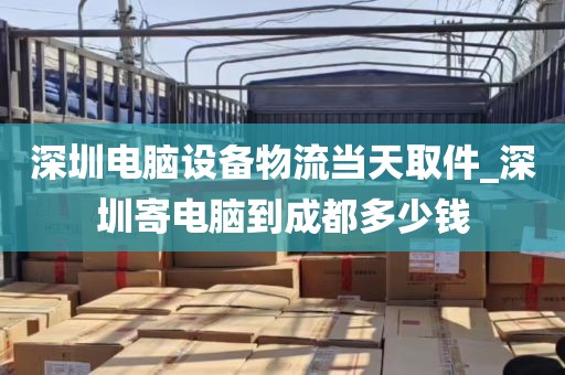 深圳电脑设备物流当天取件_深圳寄电脑到成都多少钱