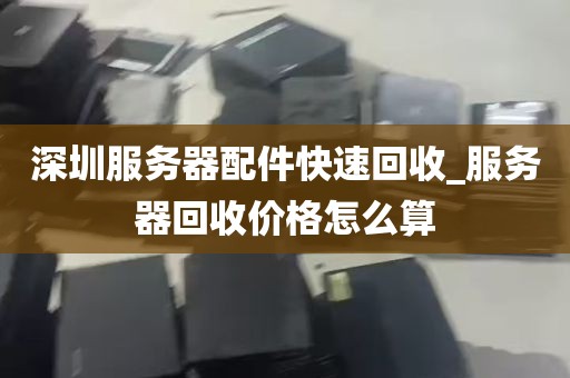 深圳服务器配件快速回收_服务器回收价格怎么算