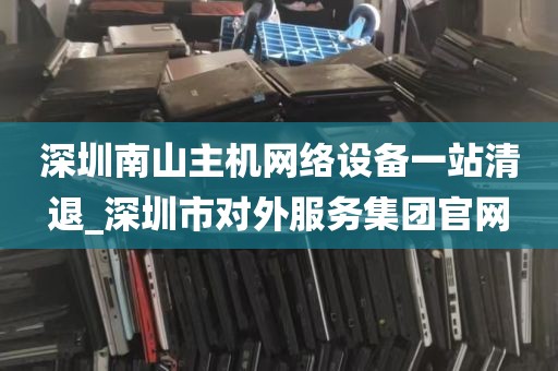 深圳南山主机网络设备一站清退_深圳市对外服务集团官网