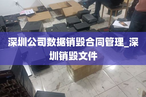 深圳公司数据销毁合同管理_深圳销毁文件