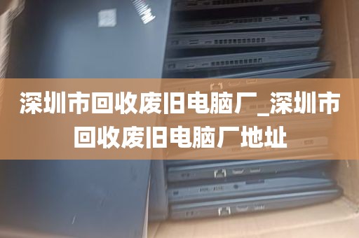 深圳市回收废旧电脑厂_深圳市回收废旧电脑厂地址