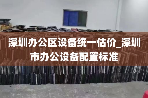 深圳办公区设备统一估价_深圳市办公设备配置标准
