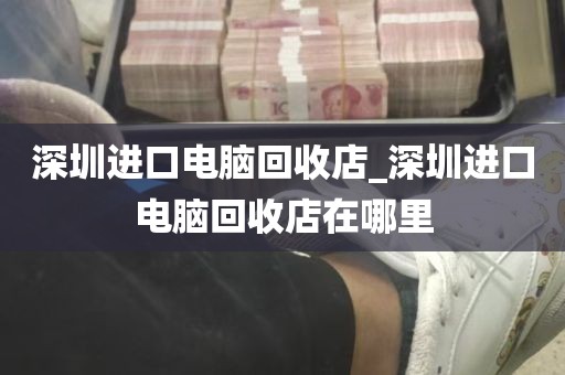 深圳进口电脑回收店_深圳进口电脑回收店在哪里
