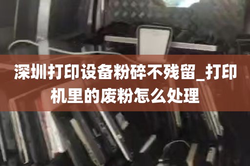 深圳打印设备粉碎不残留_打印机里的废粉怎么处理