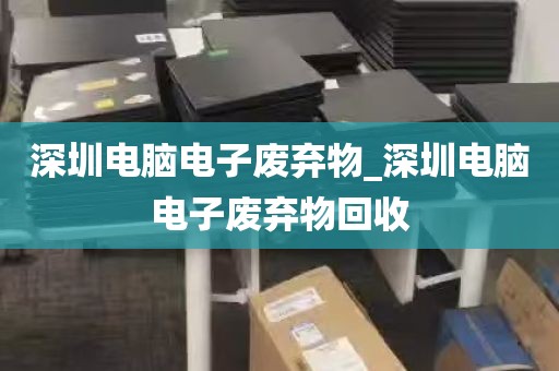 深圳电脑电子废弃物_深圳电脑电子废弃物回收