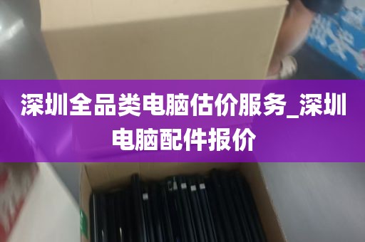 深圳全品类电脑估价服务_深圳电脑配件报价