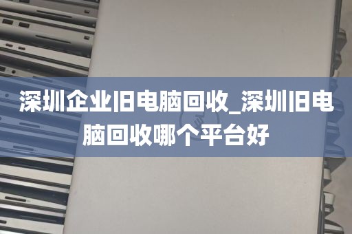 深圳企业旧电脑回收_深圳旧电脑回收哪个平台好