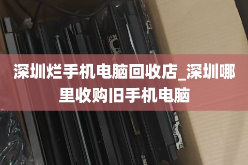 深圳烂手机电脑回收店_深圳哪里收购旧手机电脑