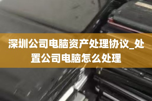深圳公司电脑资产处理协议_处置公司电脑怎么处理