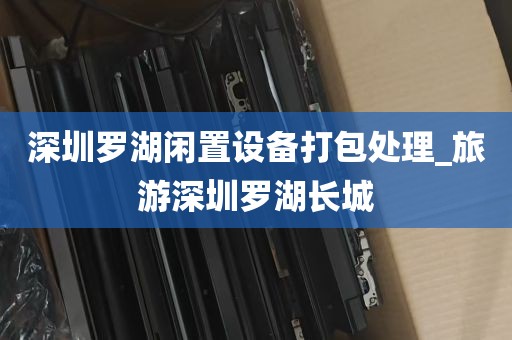 深圳罗湖闲置设备打包处理_旅游深圳罗湖长城
