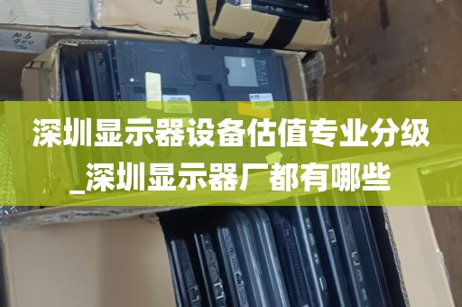 深圳显示器设备估值专业分级_深圳显示器厂都有哪些
