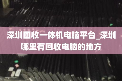 深圳回收一体机电脑平台_深圳哪里有回收电脑的地方