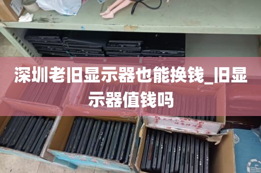 深圳老旧显示器也能换钱_旧显示器值钱吗