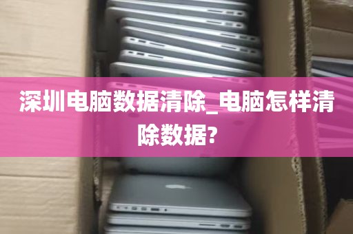 深圳电脑数据清除_电脑怎样清除数据?