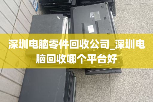 深圳电脑零件回收公司_深圳电脑回收哪个平台好
