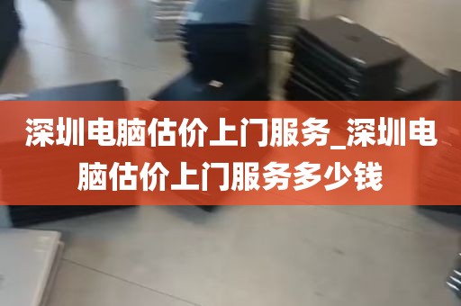 深圳电脑估价上门服务_深圳电脑估价上门服务多少钱