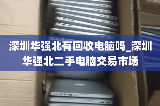 深圳华强北有回收电脑吗_深圳华强北二手电脑交易市场