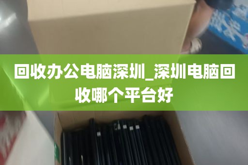 回收办公电脑深圳_深圳电脑回收哪个平台好