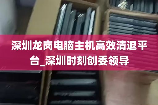 深圳龙岗电脑主机高效清退平台_深圳时刻创委领导