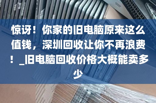 惊讶！你家的旧电脑原来这么值钱，深圳回收让你不再浪费！_旧电脑回收价格大概能卖多少