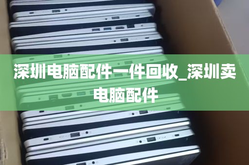 深圳电脑配件一件回收_深圳卖电脑配件