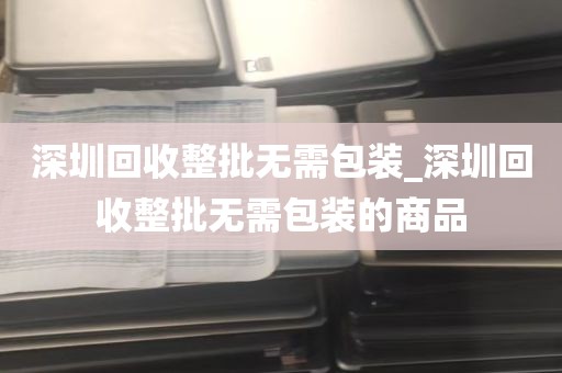 深圳回收整批无需包装_深圳回收整批无需包装的商品