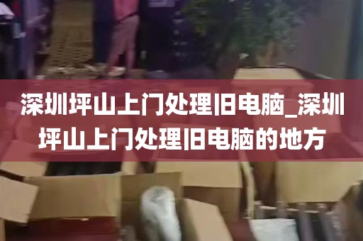 深圳坪山上门处理旧电脑_深圳坪山上门处理旧电脑的地方