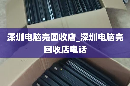 深圳电脑壳回收店_深圳电脑壳回收店电话