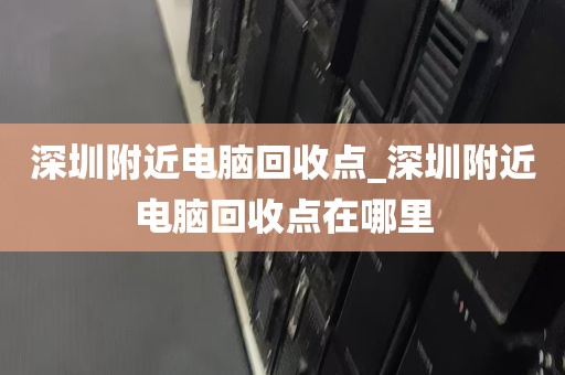 深圳附近电脑回收点_深圳附近电脑回收点在哪里