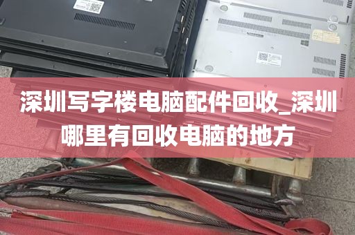 深圳写字楼电脑配件回收_深圳哪里有回收电脑的地方