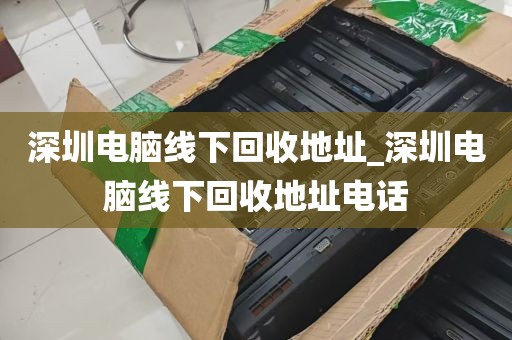 深圳电脑线下回收地址_深圳电脑线下回收地址电话