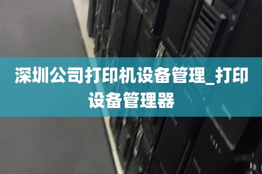 深圳公司打印机设备管理_打印设备管理器
