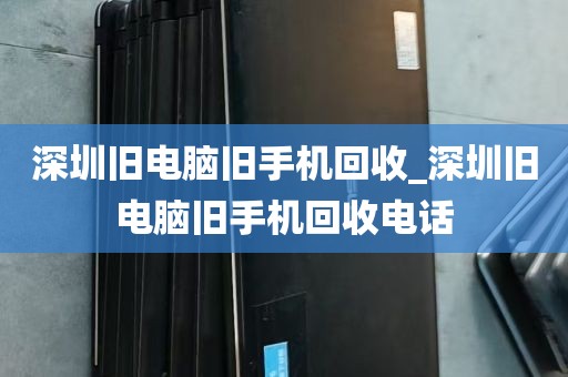 深圳旧电脑旧手机回收_深圳旧电脑旧手机回收电话