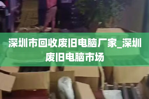 深圳市回收废旧电脑厂家_深圳废旧电脑市场