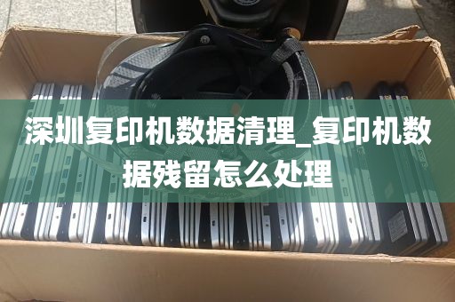 深圳复印机数据清理_复印机数据残留怎么处理