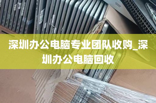 深圳办公电脑专业团队收购_深圳办公电脑回收