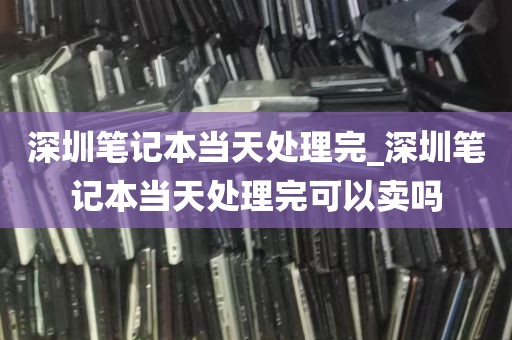 深圳笔记本当天处理完_深圳笔记本当天处理完可以卖吗