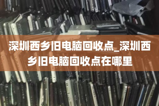 深圳西乡旧电脑回收点_深圳西乡旧电脑回收点在哪里