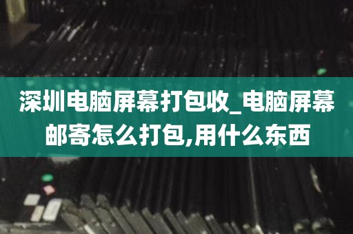 深圳电脑屏幕打包收_电脑屏幕邮寄怎么打包,用什么东西