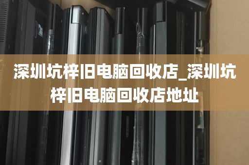 深圳坑梓旧电脑回收店_深圳坑梓旧电脑回收店地址