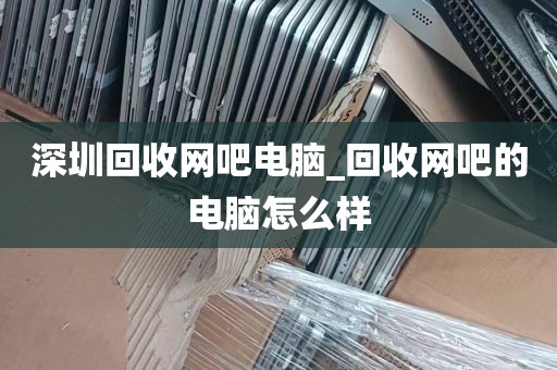 深圳回收网吧电脑_回收网吧的电脑怎么样