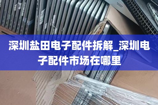 深圳盐田电子配件拆解_深圳电子配件市场在哪里