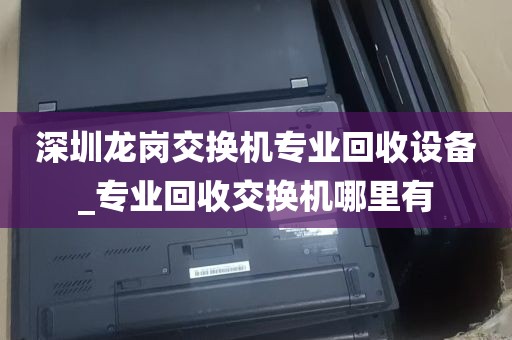 深圳龙岗交换机专业回收设备_专业回收交换机哪里有