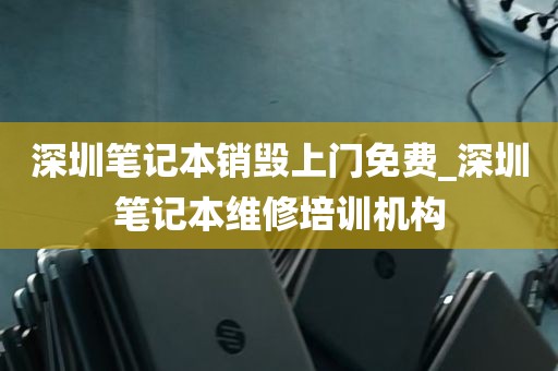深圳笔记本销毁上门免费_深圳笔记本维修培训机构