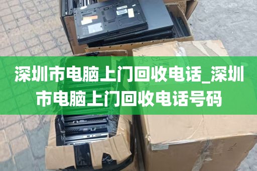 深圳市电脑上门回收电话_深圳市电脑上门回收电话号码