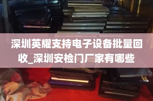 深圳英耀支持电子设备批量回收_深圳安检门厂家有哪些