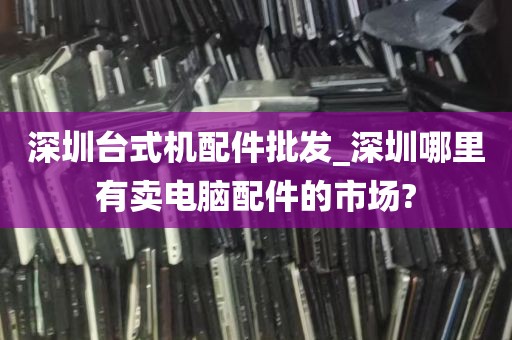深圳台式机配件批发_深圳哪里有卖电脑配件的市场?