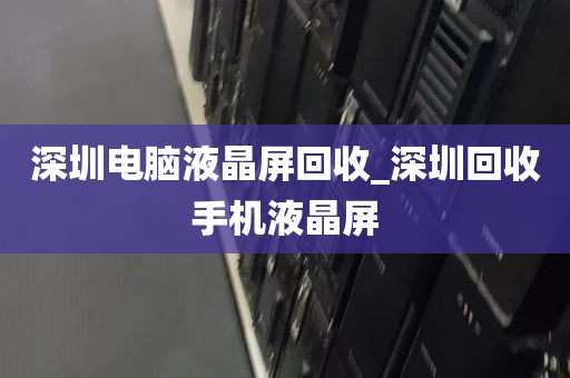 深圳电脑液晶屏回收_深圳回收手机液晶屏