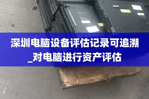深圳电脑设备评估记录可追溯_对电脑进行资产评估