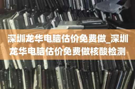 深圳龙华电脑估价免费做_深圳龙华电脑估价免费做核酸检测